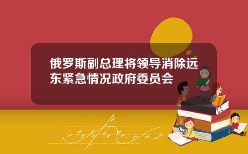 俄罗斯副总理将领导消除远东紧急情况政府委员会