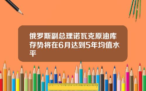 俄罗斯副总理诺瓦克原油库存势将在6月达到5年均值水平
