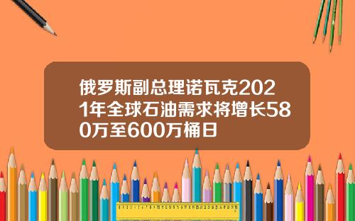 俄罗斯副总理诺瓦克2021年全球石油需求将增长580万至600万桶日