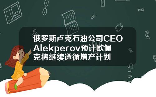 俄罗斯卢克石油公司CEOAlekperov预计欧佩克将继续遵循增产计划