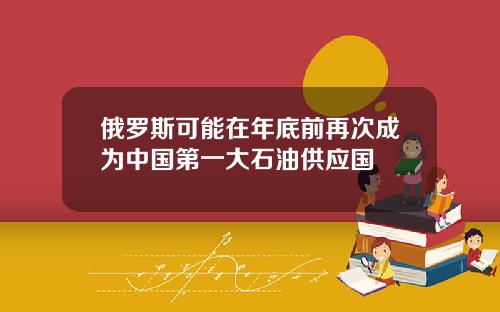 俄罗斯可能在年底前再次成为中国第一大石油供应国