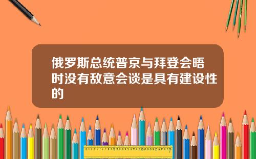 俄罗斯总统普京与拜登会晤时没有敌意会谈是具有建设性的