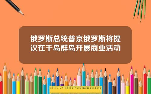俄罗斯总统普京俄罗斯将提议在千岛群岛开展商业活动