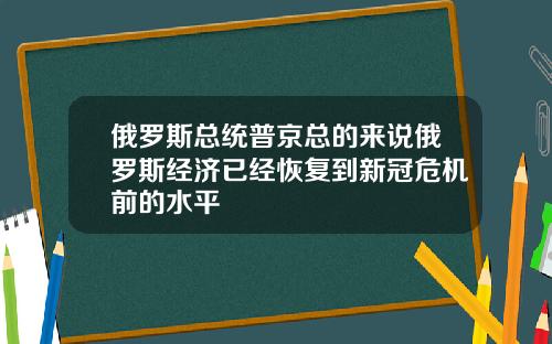 俄罗斯总统普京总的来说俄罗斯经济已经恢复到新冠危机前的水平
