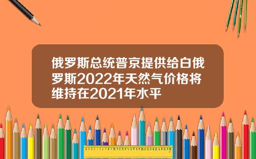 俄罗斯总统普京提供给白俄罗斯2022年天然气价格将维持在2021年水平