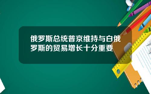 俄罗斯总统普京维持与白俄罗斯的贸易增长十分重要