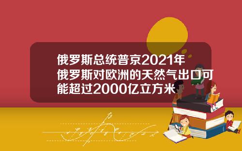 俄罗斯总统普京2021年俄罗斯对欧洲的天然气出口可能超过2000亿立方米