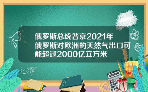 俄罗斯总统普京2021年俄罗斯对欧洲的天然气出口可能超过2000亿立方米