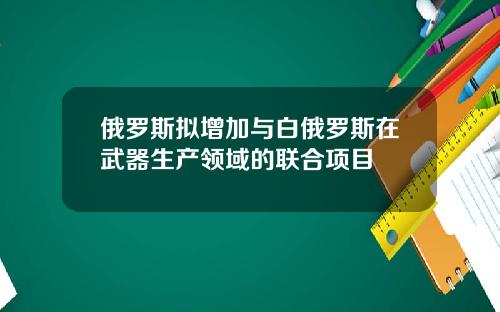 俄罗斯拟增加与白俄罗斯在武器生产领域的联合项目