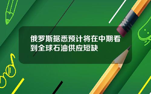 俄罗斯据悉预计将在中期看到全球石油供应短缺