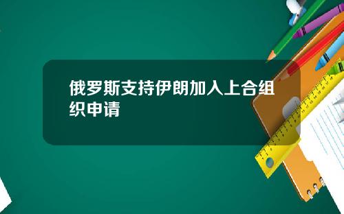 俄罗斯支持伊朗加入上合组织申请