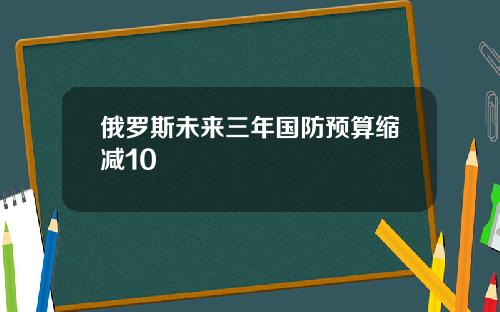 俄罗斯未来三年国防预算缩减10