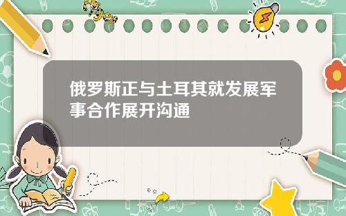 俄罗斯正与土耳其就发展军事合作展开沟通