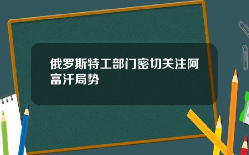 俄罗斯特工部门密切关注阿富汗局势