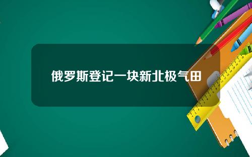 俄罗斯登记一块新北极气田