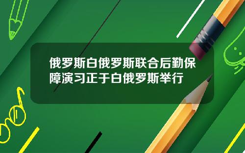 俄罗斯白俄罗斯联合后勤保障演习正于白俄罗斯举行