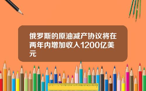 俄罗斯的原油减产协议将在两年内增加收入1200亿美元