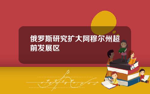 俄罗斯研究扩大阿穆尔州超前发展区