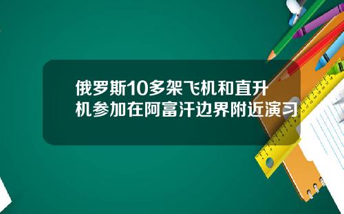 俄罗斯10多架飞机和直升机参加在阿富汗边界附近演习