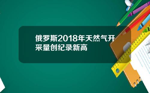 俄罗斯2018年天然气开采量创纪录新高