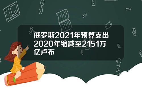 俄罗斯2021年预算支出2020年缩减至2151万亿卢布