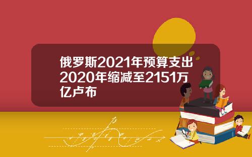 俄罗斯2021年预算支出2020年缩减至2151万亿卢布