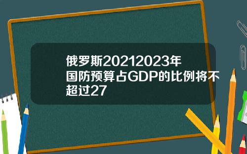 俄罗斯20212023年国防预算占GDP的比例将不超过27