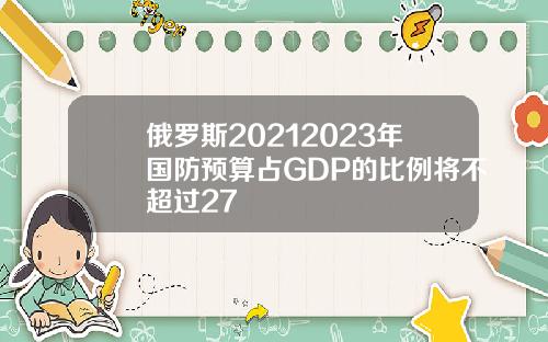 俄罗斯20212023年国防预算占GDP的比例将不超过27
