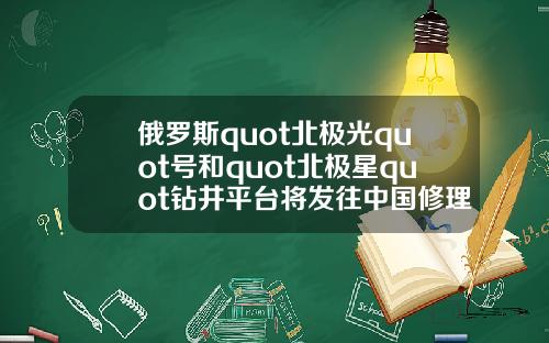 俄罗斯quot北极光quot号和quot北极星quot钻井平台将发往中国修理