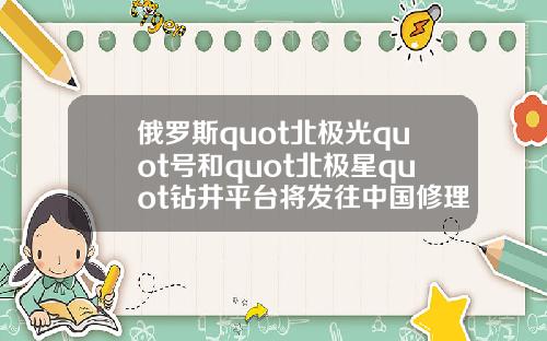 俄罗斯quot北极光quot号和quot北极星quot钻井平台将发往中国修理