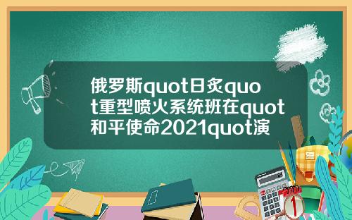 俄罗斯quot日炙quot重型喷火系统班在quot和平使命2021quot演习中击毁quot敌quot车队