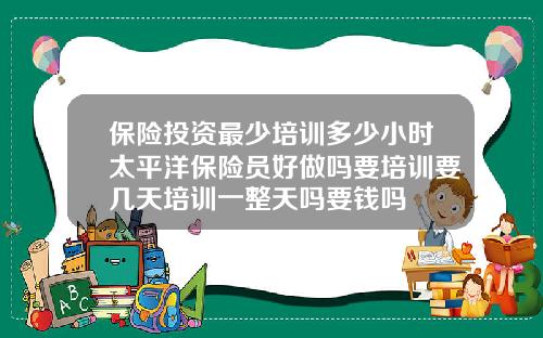 保险投资最少培训多少小时太平洋保险员好做吗要培训要几天培训一整天吗要钱吗