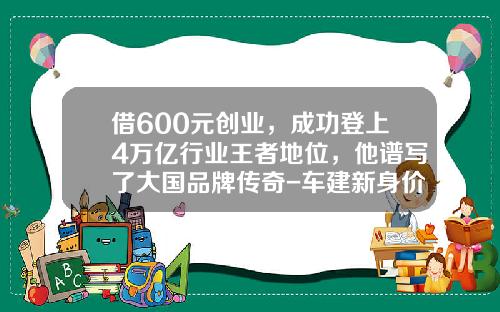 借600元创业，成功登上4万亿行业王者地位，他谱写了大国品牌传奇-车建新身价多少.