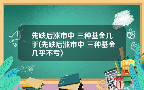 先跌后涨市中 三种基金几乎(先跌后涨市中 三种基金几乎不亏)