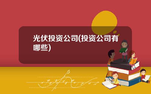 光伏投资公司(投资公司有哪些)