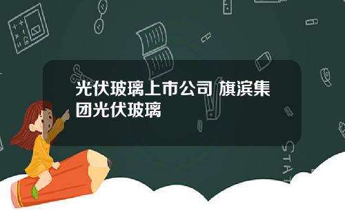 光伏玻璃上市公司 旗滨集团光伏玻璃