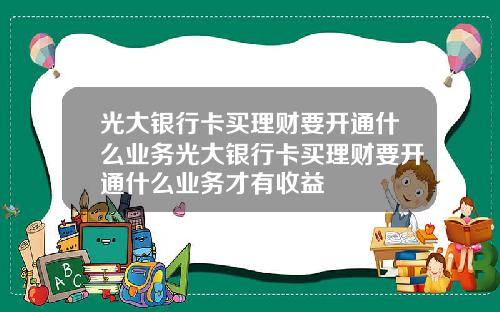 光大银行卡买理财要开通什么业务光大银行卡买理财要开通什么业务才有收益