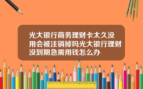光大银行商务理财卡太久没用会被注销掉吗光大银行理财没到期急需用钱怎么办