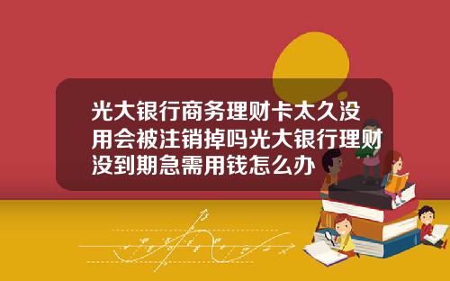 光大银行商务理财卡太久没用会被注销掉吗光大银行理财没到期急需用钱怎么办
