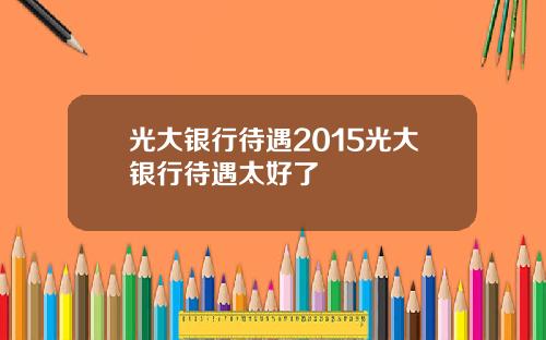 光大银行待遇2015光大银行待遇太好了