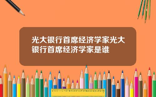 光大银行首席经济学家光大银行首席经济学家是谁