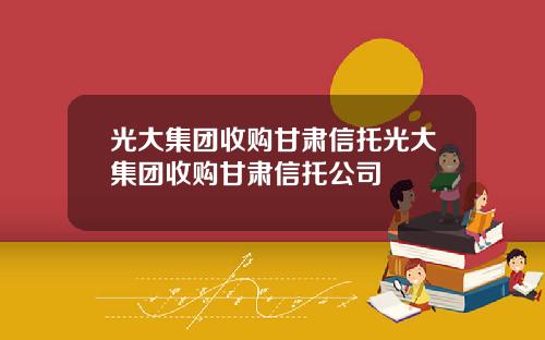光大集团收购甘肃信托光大集团收购甘肃信托公司