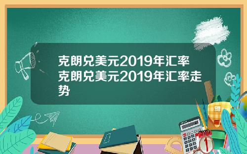 克朗兑美元2019年汇率克朗兑美元2019年汇率走势