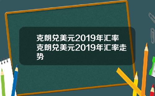 克朗兑美元2019年汇率克朗兑美元2019年汇率走势