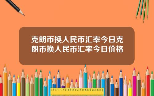 克朗币换人民币汇率今日克朗币换人民币汇率今日价格