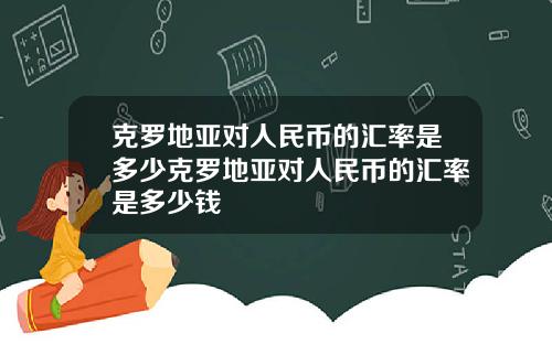 克罗地亚对人民币的汇率是多少克罗地亚对人民币的汇率是多少钱