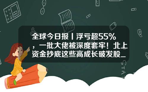 全球今日报丨浮亏超55%，一批大佬被深度套牢！北上资金抄底这些高成长破发股_1