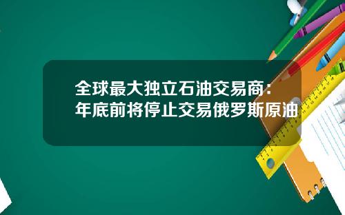 全球最大独立石油交易商：年底前将停止交易俄罗斯原油