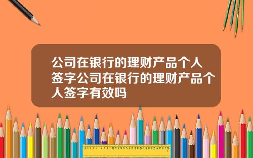 公司在银行的理财产品个人签字公司在银行的理财产品个人签字有效吗