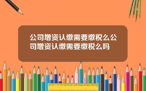 公司增资认缴需要缴税么公司增资认缴需要缴税么吗
